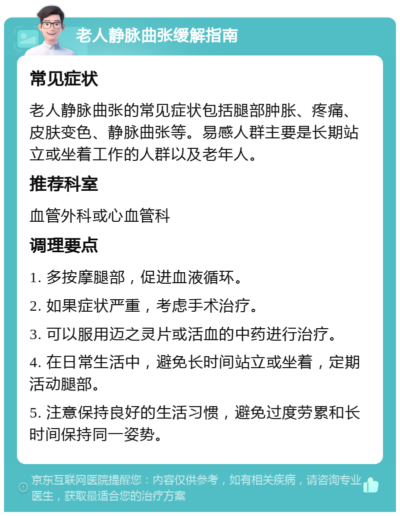 老人静脉曲张缓解指南 常见症状 老人静脉曲张的常见症状包括腿部肿胀、疼痛、皮肤变色、静脉曲张等。易感人群主要是长期站立或坐着工作的人群以及老年人。 推荐科室 血管外科或心血管科 调理要点 1. 多按摩腿部，促进血液循环。 2. 如果症状严重，考虑手术治疗。 3. 可以服用迈之灵片或活血的中药进行治疗。 4. 在日常生活中，避免长时间站立或坐着，定期活动腿部。 5. 注意保持良好的生活习惯，避免过度劳累和长时间保持同一姿势。