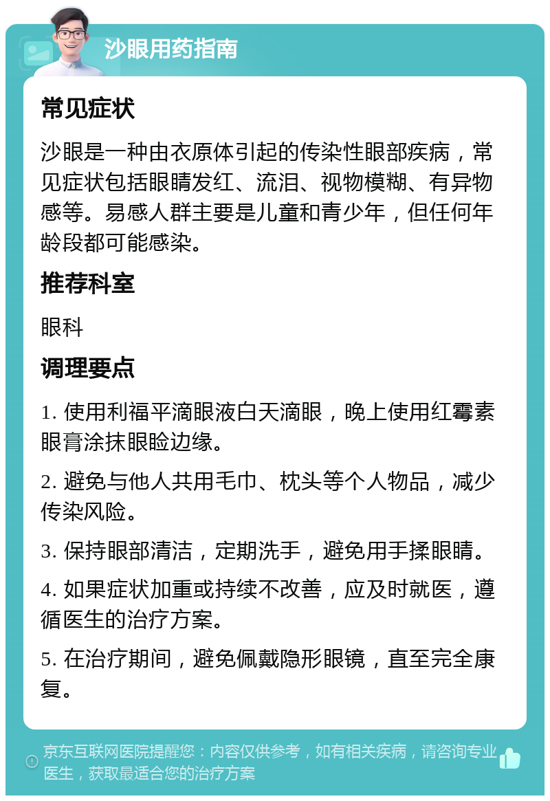 沙眼用药指南 常见症状 沙眼是一种由衣原体引起的传染性眼部疾病，常见症状包括眼睛发红、流泪、视物模糊、有异物感等。易感人群主要是儿童和青少年，但任何年龄段都可能感染。 推荐科室 眼科 调理要点 1. 使用利福平滴眼液白天滴眼，晚上使用红霉素眼膏涂抹眼睑边缘。 2. 避免与他人共用毛巾、枕头等个人物品，减少传染风险。 3. 保持眼部清洁，定期洗手，避免用手揉眼睛。 4. 如果症状加重或持续不改善，应及时就医，遵循医生的治疗方案。 5. 在治疗期间，避免佩戴隐形眼镜，直至完全康复。