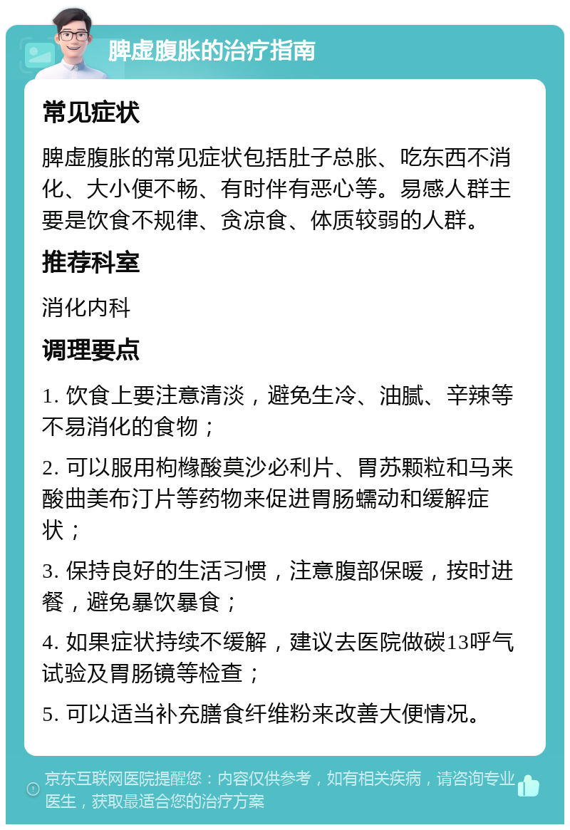 脾虚腹胀的治疗指南 常见症状 脾虚腹胀的常见症状包括肚子总胀、吃东西不消化、大小便不畅、有时伴有恶心等。易感人群主要是饮食不规律、贪凉食、体质较弱的人群。 推荐科室 消化内科 调理要点 1. 饮食上要注意清淡，避免生冷、油腻、辛辣等不易消化的食物； 2. 可以服用枸橼酸莫沙必利片、胃苏颗粒和马来酸曲美布汀片等药物来促进胃肠蠕动和缓解症状； 3. 保持良好的生活习惯，注意腹部保暖，按时进餐，避免暴饮暴食； 4. 如果症状持续不缓解，建议去医院做碳13呼气试验及胃肠镜等检查； 5. 可以适当补充膳食纤维粉来改善大便情况。