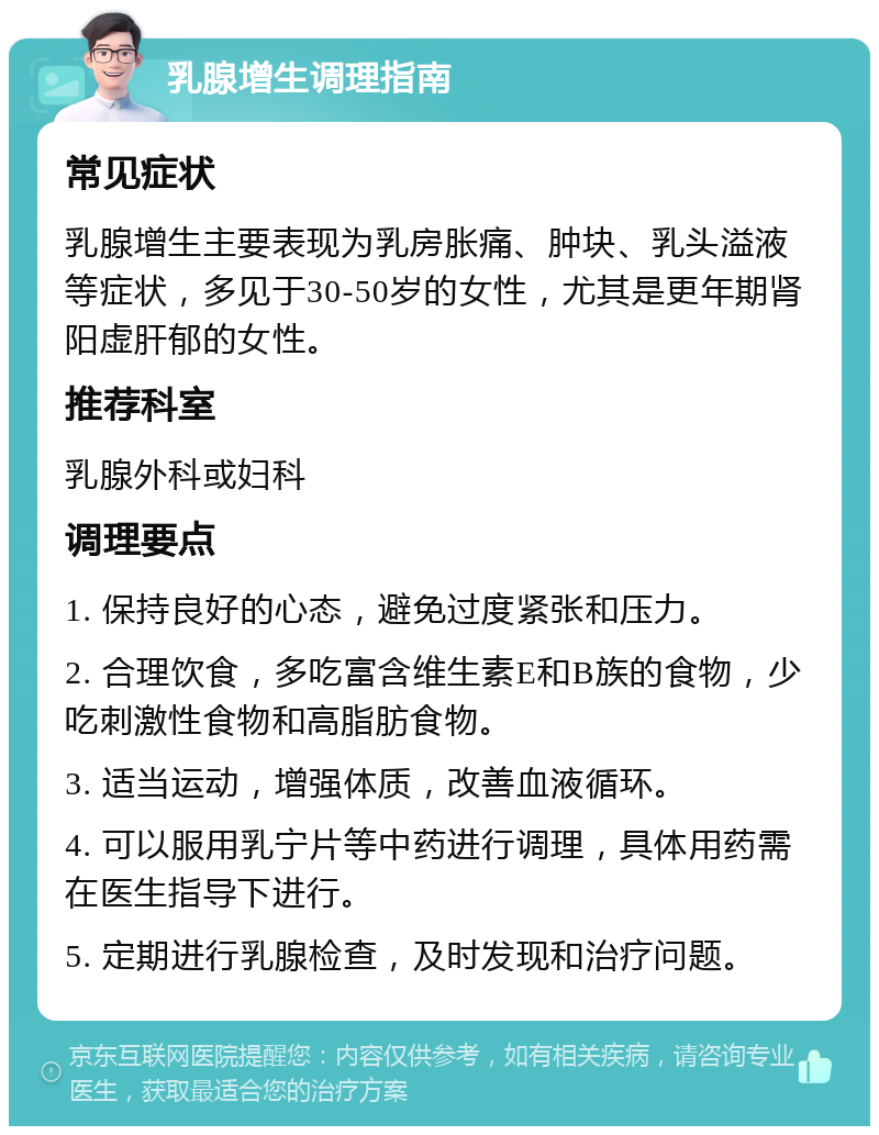 乳腺增生调理指南 常见症状 乳腺增生主要表现为乳房胀痛、肿块、乳头溢液等症状，多见于30-50岁的女性，尤其是更年期肾阳虚肝郁的女性。 推荐科室 乳腺外科或妇科 调理要点 1. 保持良好的心态，避免过度紧张和压力。 2. 合理饮食，多吃富含维生素E和B族的食物，少吃刺激性食物和高脂肪食物。 3. 适当运动，增强体质，改善血液循环。 4. 可以服用乳宁片等中药进行调理，具体用药需在医生指导下进行。 5. 定期进行乳腺检查，及时发现和治疗问题。