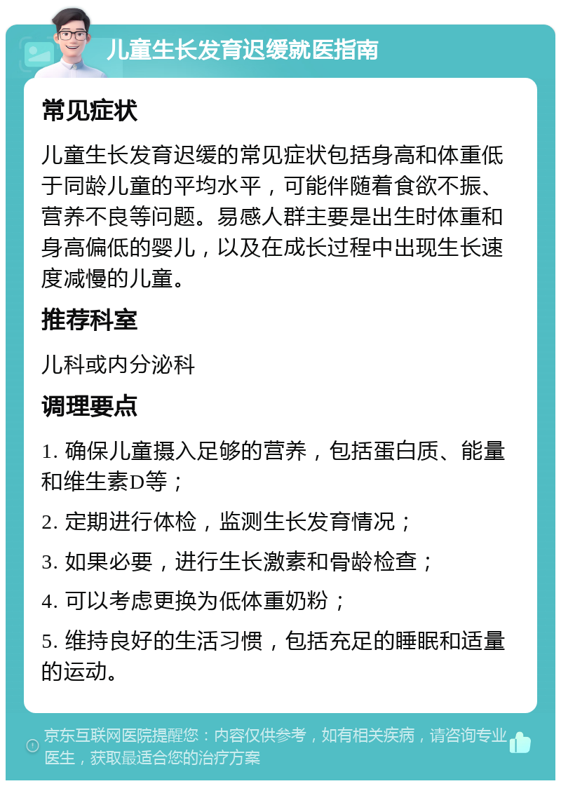 儿童生长发育迟缓就医指南 常见症状 儿童生长发育迟缓的常见症状包括身高和体重低于同龄儿童的平均水平，可能伴随着食欲不振、营养不良等问题。易感人群主要是出生时体重和身高偏低的婴儿，以及在成长过程中出现生长速度减慢的儿童。 推荐科室 儿科或内分泌科 调理要点 1. 确保儿童摄入足够的营养，包括蛋白质、能量和维生素D等； 2. 定期进行体检，监测生长发育情况； 3. 如果必要，进行生长激素和骨龄检查； 4. 可以考虑更换为低体重奶粉； 5. 维持良好的生活习惯，包括充足的睡眠和适量的运动。