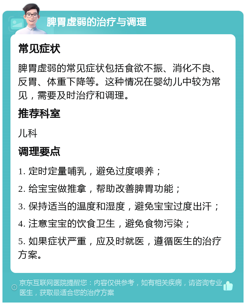 脾胃虚弱的治疗与调理 常见症状 脾胃虚弱的常见症状包括食欲不振、消化不良、反胃、体重下降等。这种情况在婴幼儿中较为常见，需要及时治疗和调理。 推荐科室 儿科 调理要点 1. 定时定量哺乳，避免过度喂养； 2. 给宝宝做推拿，帮助改善脾胃功能； 3. 保持适当的温度和湿度，避免宝宝过度出汗； 4. 注意宝宝的饮食卫生，避免食物污染； 5. 如果症状严重，应及时就医，遵循医生的治疗方案。