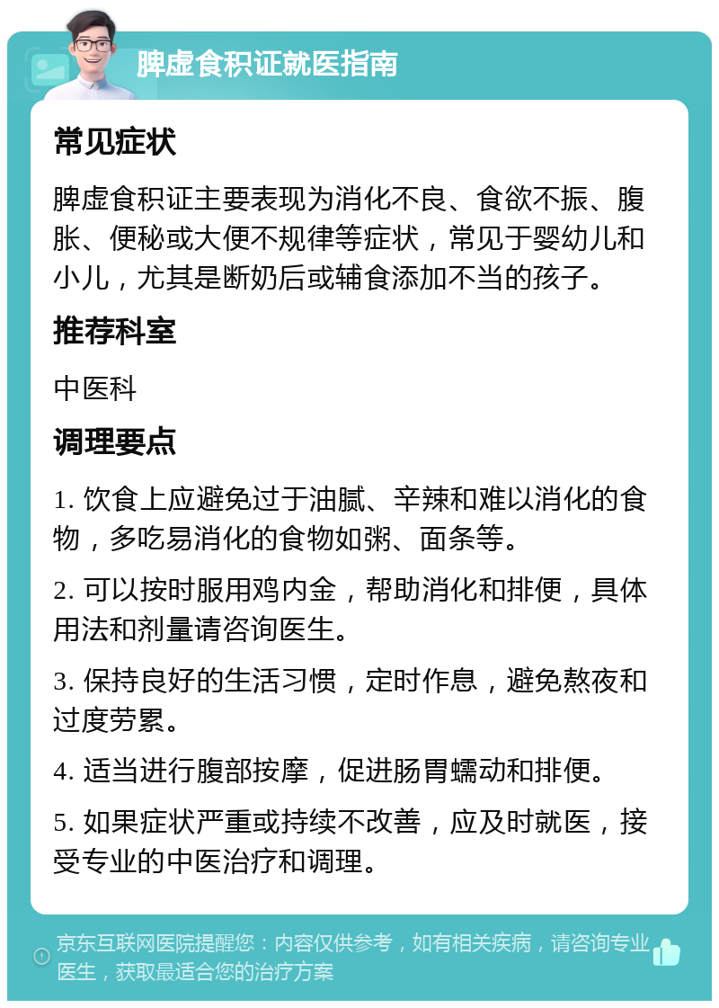 脾虚食积证就医指南 常见症状 脾虚食积证主要表现为消化不良、食欲不振、腹胀、便秘或大便不规律等症状，常见于婴幼儿和小儿，尤其是断奶后或辅食添加不当的孩子。 推荐科室 中医科 调理要点 1. 饮食上应避免过于油腻、辛辣和难以消化的食物，多吃易消化的食物如粥、面条等。 2. 可以按时服用鸡内金，帮助消化和排便，具体用法和剂量请咨询医生。 3. 保持良好的生活习惯，定时作息，避免熬夜和过度劳累。 4. 适当进行腹部按摩，促进肠胃蠕动和排便。 5. 如果症状严重或持续不改善，应及时就医，接受专业的中医治疗和调理。