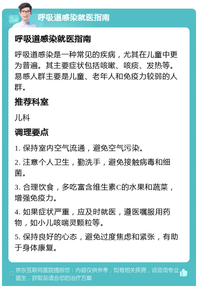 呼吸道感染就医指南 呼吸道感染就医指南 呼吸道感染是一种常见的疾病，尤其在儿童中更为普遍。其主要症状包括咳嗽、咳痰、发热等。易感人群主要是儿童、老年人和免疫力较弱的人群。 推荐科室 儿科 调理要点 1. 保持室内空气流通，避免空气污染。 2. 注意个人卫生，勤洗手，避免接触病毒和细菌。 3. 合理饮食，多吃富含维生素C的水果和蔬菜，增强免疫力。 4. 如果症状严重，应及时就医，遵医嘱服用药物，如小儿咳喘灵颗粒等。 5. 保持良好的心态，避免过度焦虑和紧张，有助于身体康复。