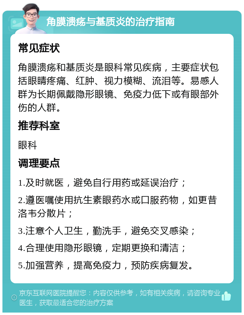 角膜溃疡与基质炎的治疗指南 常见症状 角膜溃疡和基质炎是眼科常见疾病，主要症状包括眼睛疼痛、红肿、视力模糊、流泪等。易感人群为长期佩戴隐形眼镜、免疫力低下或有眼部外伤的人群。 推荐科室 眼科 调理要点 1.及时就医，避免自行用药或延误治疗； 2.遵医嘱使用抗生素眼药水或口服药物，如更昔洛韦分散片； 3.注意个人卫生，勤洗手，避免交叉感染； 4.合理使用隐形眼镜，定期更换和清洁； 5.加强营养，提高免疫力，预防疾病复发。