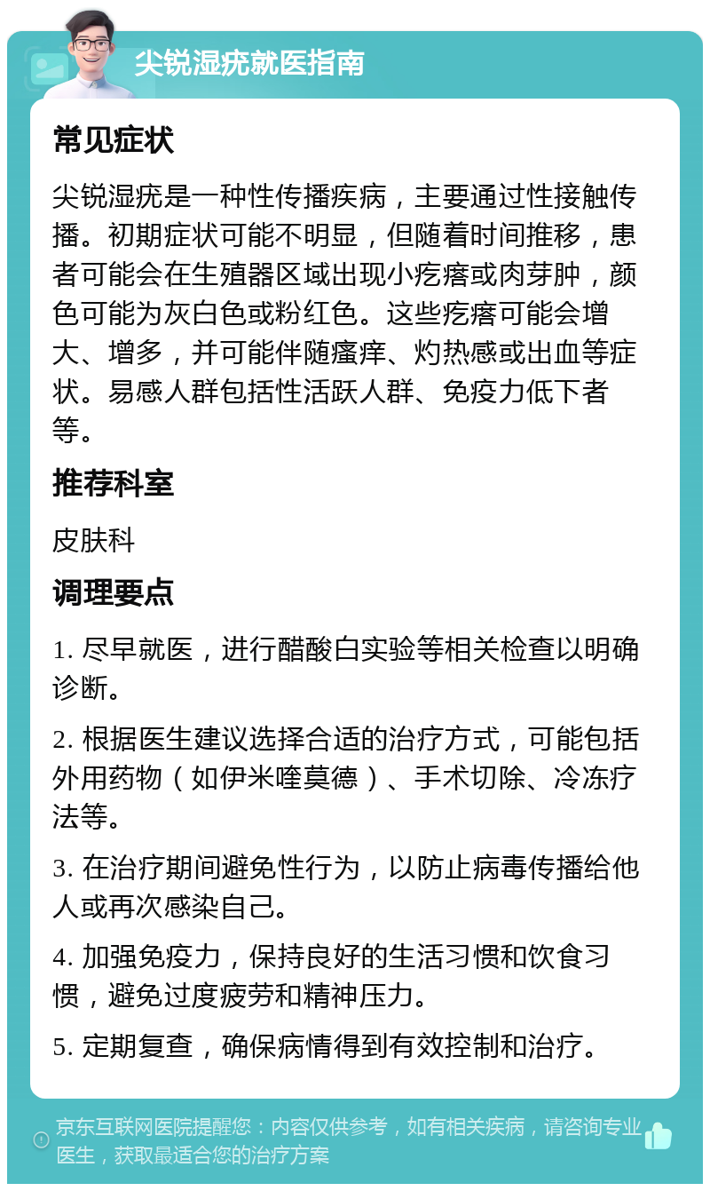 尖锐湿疣就医指南 常见症状 尖锐湿疣是一种性传播疾病，主要通过性接触传播。初期症状可能不明显，但随着时间推移，患者可能会在生殖器区域出现小疙瘩或肉芽肿，颜色可能为灰白色或粉红色。这些疙瘩可能会增大、增多，并可能伴随瘙痒、灼热感或出血等症状。易感人群包括性活跃人群、免疫力低下者等。 推荐科室 皮肤科 调理要点 1. 尽早就医，进行醋酸白实验等相关检查以明确诊断。 2. 根据医生建议选择合适的治疗方式，可能包括外用药物（如伊米喹莫德）、手术切除、冷冻疗法等。 3. 在治疗期间避免性行为，以防止病毒传播给他人或再次感染自己。 4. 加强免疫力，保持良好的生活习惯和饮食习惯，避免过度疲劳和精神压力。 5. 定期复查，确保病情得到有效控制和治疗。