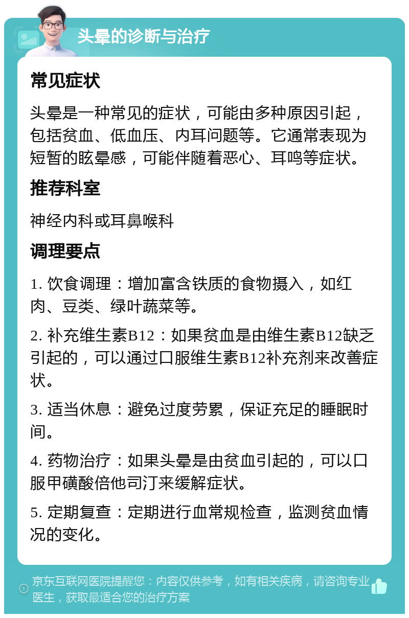 头晕的诊断与治疗 常见症状 头晕是一种常见的症状，可能由多种原因引起，包括贫血、低血压、内耳问题等。它通常表现为短暂的眩晕感，可能伴随着恶心、耳鸣等症状。 推荐科室 神经内科或耳鼻喉科 调理要点 1. 饮食调理：增加富含铁质的食物摄入，如红肉、豆类、绿叶蔬菜等。 2. 补充维生素B12：如果贫血是由维生素B12缺乏引起的，可以通过口服维生素B12补充剂来改善症状。 3. 适当休息：避免过度劳累，保证充足的睡眠时间。 4. 药物治疗：如果头晕是由贫血引起的，可以口服甲磺酸倍他司汀来缓解症状。 5. 定期复查：定期进行血常规检查，监测贫血情况的变化。