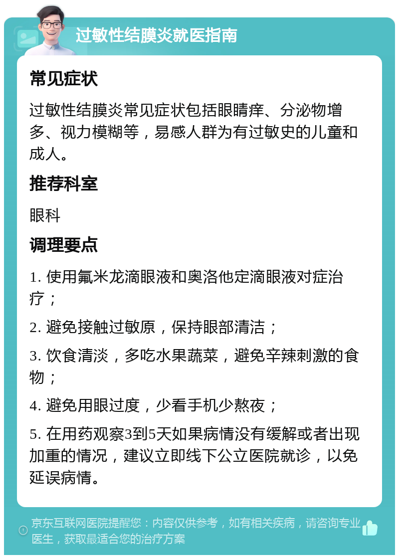 过敏性结膜炎就医指南 常见症状 过敏性结膜炎常见症状包括眼睛痒、分泌物增多、视力模糊等，易感人群为有过敏史的儿童和成人。 推荐科室 眼科 调理要点 1. 使用氟米龙滴眼液和奥洛他定滴眼液对症治疗； 2. 避免接触过敏原，保持眼部清洁； 3. 饮食清淡，多吃水果蔬菜，避免辛辣刺激的食物； 4. 避免用眼过度，少看手机少熬夜； 5. 在用药观察3到5天如果病情没有缓解或者出现加重的情况，建议立即线下公立医院就诊，以免延误病情。