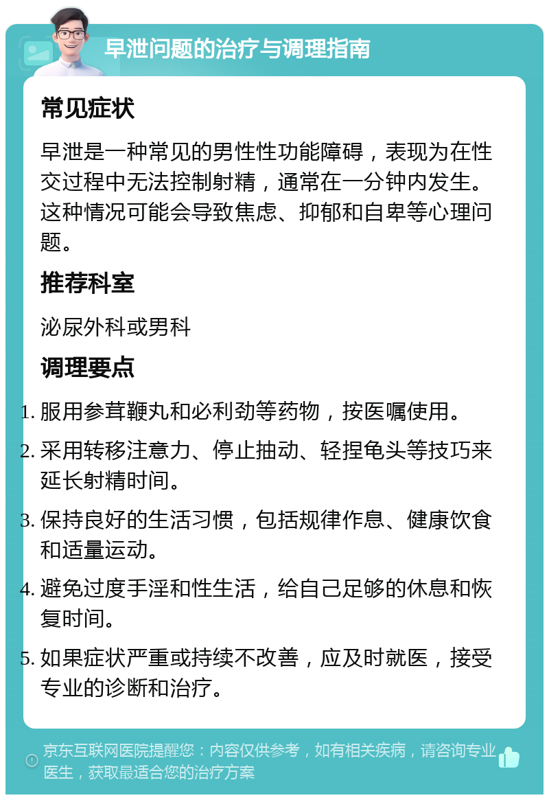 早泄问题的治疗与调理指南 常见症状 早泄是一种常见的男性性功能障碍，表现为在性交过程中无法控制射精，通常在一分钟内发生。这种情况可能会导致焦虑、抑郁和自卑等心理问题。 推荐科室 泌尿外科或男科 调理要点 服用参茸鞭丸和必利劲等药物，按医嘱使用。 采用转移注意力、停止抽动、轻捏龟头等技巧来延长射精时间。 保持良好的生活习惯，包括规律作息、健康饮食和适量运动。 避免过度手淫和性生活，给自己足够的休息和恢复时间。 如果症状严重或持续不改善，应及时就医，接受专业的诊断和治疗。