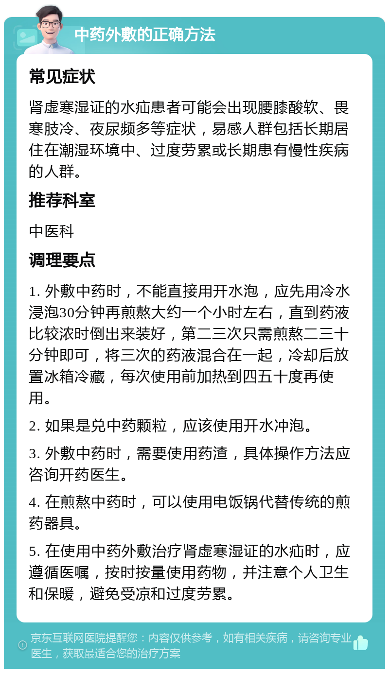 中药外敷的正确方法 常见症状 肾虚寒湿证的水疝患者可能会出现腰膝酸软、畏寒肢冷、夜尿频多等症状，易感人群包括长期居住在潮湿环境中、过度劳累或长期患有慢性疾病的人群。 推荐科室 中医科 调理要点 1. 外敷中药时，不能直接用开水泡，应先用冷水浸泡30分钟再煎熬大约一个小时左右，直到药液比较浓时倒出来装好，第二三次只需煎熬二三十分钟即可，将三次的药液混合在一起，冷却后放置冰箱冷藏，每次使用前加热到四五十度再使用。 2. 如果是兑中药颗粒，应该使用开水冲泡。 3. 外敷中药时，需要使用药渣，具体操作方法应咨询开药医生。 4. 在煎熬中药时，可以使用电饭锅代替传统的煎药器具。 5. 在使用中药外敷治疗肾虚寒湿证的水疝时，应遵循医嘱，按时按量使用药物，并注意个人卫生和保暖，避免受凉和过度劳累。