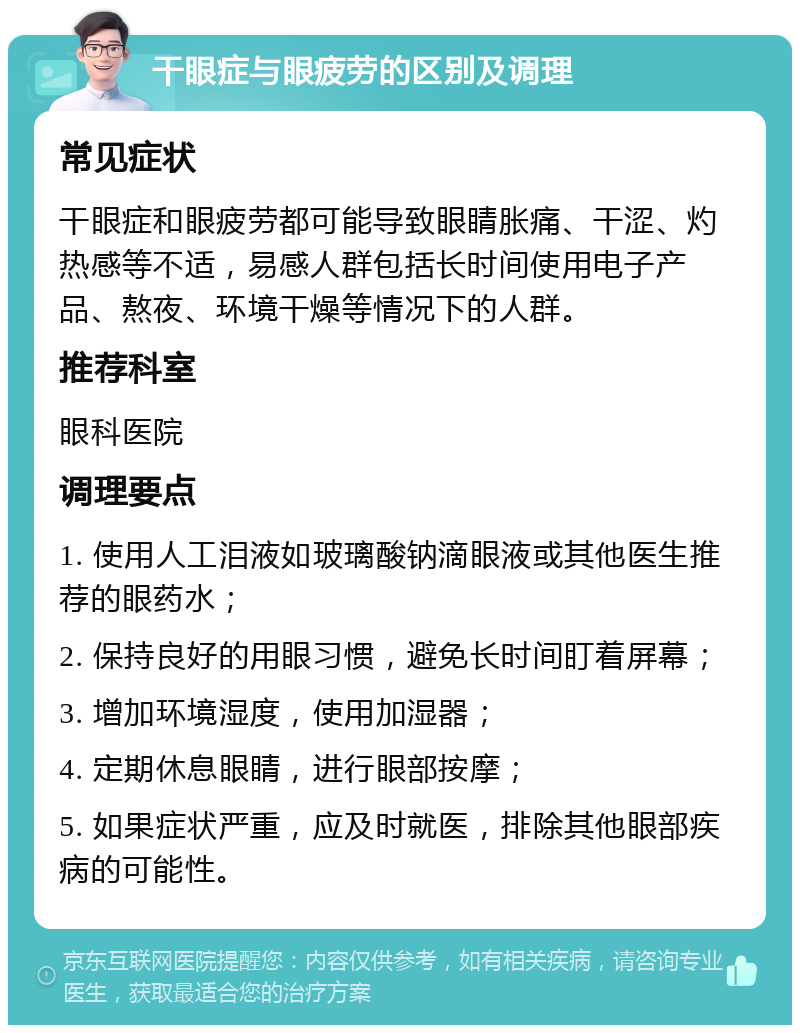 干眼症与眼疲劳的区别及调理 常见症状 干眼症和眼疲劳都可能导致眼睛胀痛、干涩、灼热感等不适，易感人群包括长时间使用电子产品、熬夜、环境干燥等情况下的人群。 推荐科室 眼科医院 调理要点 1. 使用人工泪液如玻璃酸钠滴眼液或其他医生推荐的眼药水； 2. 保持良好的用眼习惯，避免长时间盯着屏幕； 3. 增加环境湿度，使用加湿器； 4. 定期休息眼睛，进行眼部按摩； 5. 如果症状严重，应及时就医，排除其他眼部疾病的可能性。