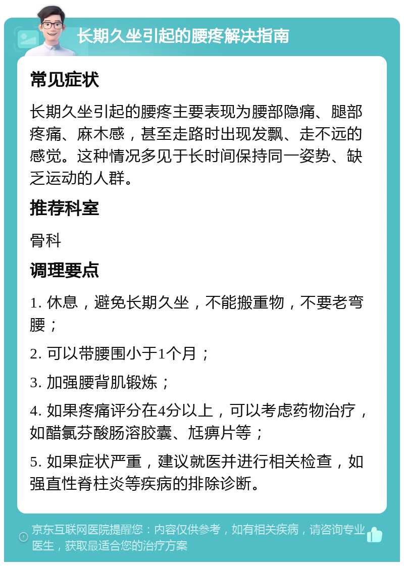 长期久坐引起的腰疼解决指南 常见症状 长期久坐引起的腰疼主要表现为腰部隐痛、腿部疼痛、麻木感，甚至走路时出现发飘、走不远的感觉。这种情况多见于长时间保持同一姿势、缺乏运动的人群。 推荐科室 骨科 调理要点 1. 休息，避免长期久坐，不能搬重物，不要老弯腰； 2. 可以带腰围小于1个月； 3. 加强腰背肌锻炼； 4. 如果疼痛评分在4分以上，可以考虑药物治疗，如醋氯芬酸肠溶胶囊、尪痹片等； 5. 如果症状严重，建议就医并进行相关检查，如强直性脊柱炎等疾病的排除诊断。