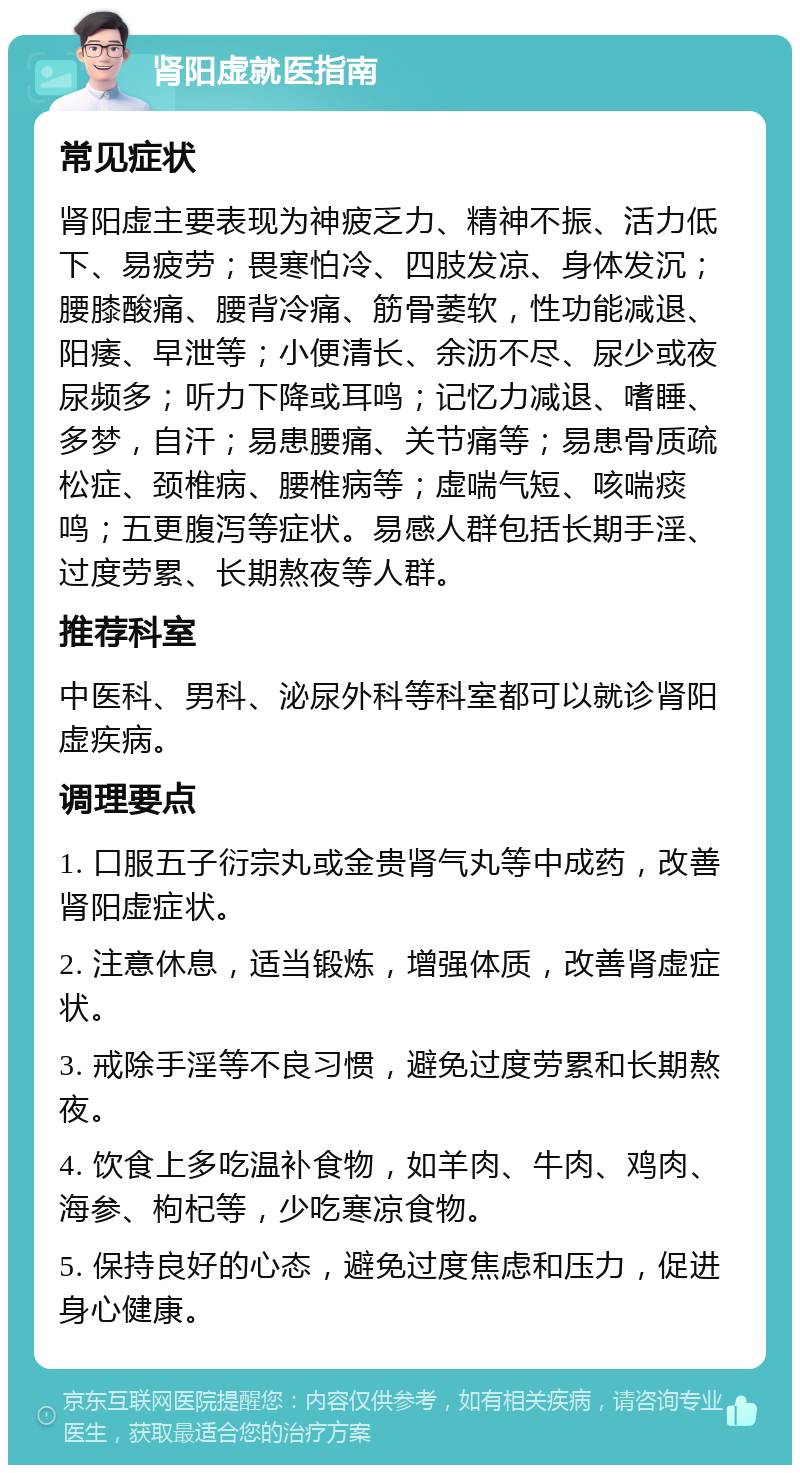 肾阳虚就医指南 常见症状 肾阳虚主要表现为神疲乏力、精神不振、活力低下、易疲劳；畏寒怕冷、四肢发凉、身体发沉；腰膝酸痛、腰背冷痛、筋骨萎软，性功能减退、阳痿、早泄等；小便清长、余沥不尽、尿少或夜尿频多；听力下降或耳鸣；记忆力减退、嗜睡、多梦，自汗；易患腰痛、关节痛等；易患骨质疏松症、颈椎病、腰椎病等；虚喘气短、咳喘痰鸣；五更腹泻等症状。易感人群包括长期手淫、过度劳累、长期熬夜等人群。 推荐科室 中医科、男科、泌尿外科等科室都可以就诊肾阳虚疾病。 调理要点 1. 口服五子衍宗丸或金贵肾气丸等中成药，改善肾阳虚症状。 2. 注意休息，适当锻炼，增强体质，改善肾虚症状。 3. 戒除手淫等不良习惯，避免过度劳累和长期熬夜。 4. 饮食上多吃温补食物，如羊肉、牛肉、鸡肉、海参、枸杞等，少吃寒凉食物。 5. 保持良好的心态，避免过度焦虑和压力，促进身心健康。