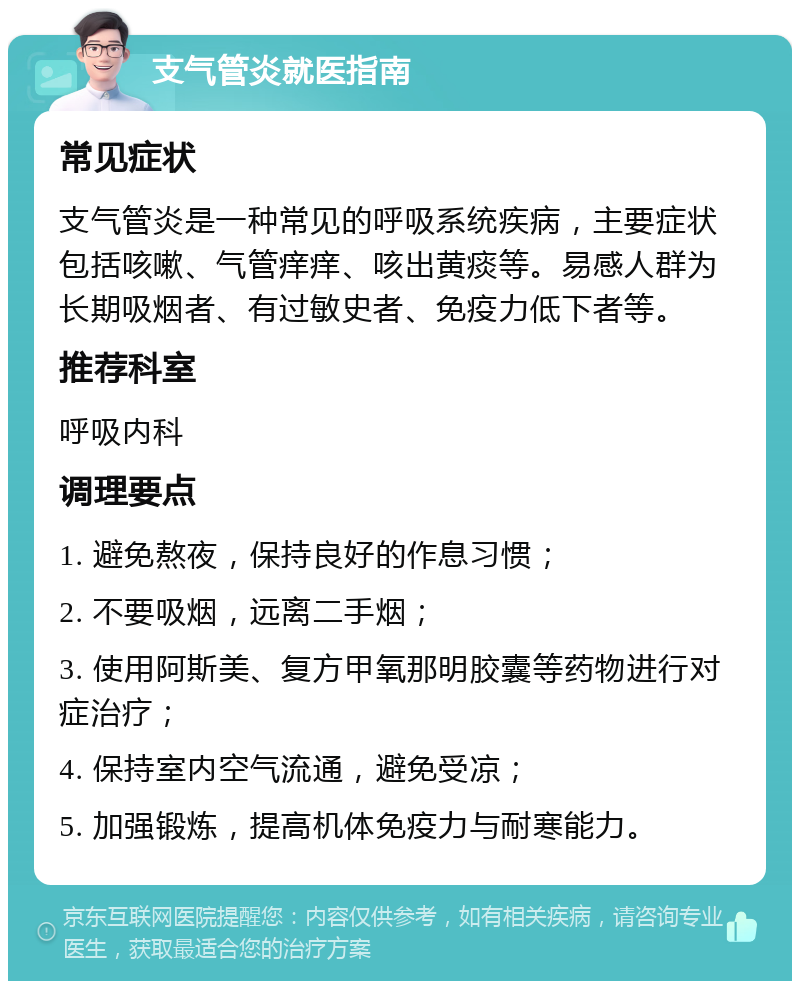 支气管炎就医指南 常见症状 支气管炎是一种常见的呼吸系统疾病，主要症状包括咳嗽、气管痒痒、咳出黄痰等。易感人群为长期吸烟者、有过敏史者、免疫力低下者等。 推荐科室 呼吸内科 调理要点 1. 避免熬夜，保持良好的作息习惯； 2. 不要吸烟，远离二手烟； 3. 使用阿斯美、复方甲氧那明胶囊等药物进行对症治疗； 4. 保持室内空气流通，避免受凉； 5. 加强锻炼，提高机体免疫力与耐寒能力。