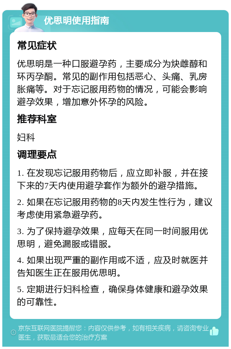 优思明使用指南 常见症状 优思明是一种口服避孕药，主要成分为炔雌醇和环丙孕酮。常见的副作用包括恶心、头痛、乳房胀痛等。对于忘记服用药物的情况，可能会影响避孕效果，增加意外怀孕的风险。 推荐科室 妇科 调理要点 1. 在发现忘记服用药物后，应立即补服，并在接下来的7天内使用避孕套作为额外的避孕措施。 2. 如果在忘记服用药物的8天内发生性行为，建议考虑使用紧急避孕药。 3. 为了保持避孕效果，应每天在同一时间服用优思明，避免漏服或错服。 4. 如果出现严重的副作用或不适，应及时就医并告知医生正在服用优思明。 5. 定期进行妇科检查，确保身体健康和避孕效果的可靠性。