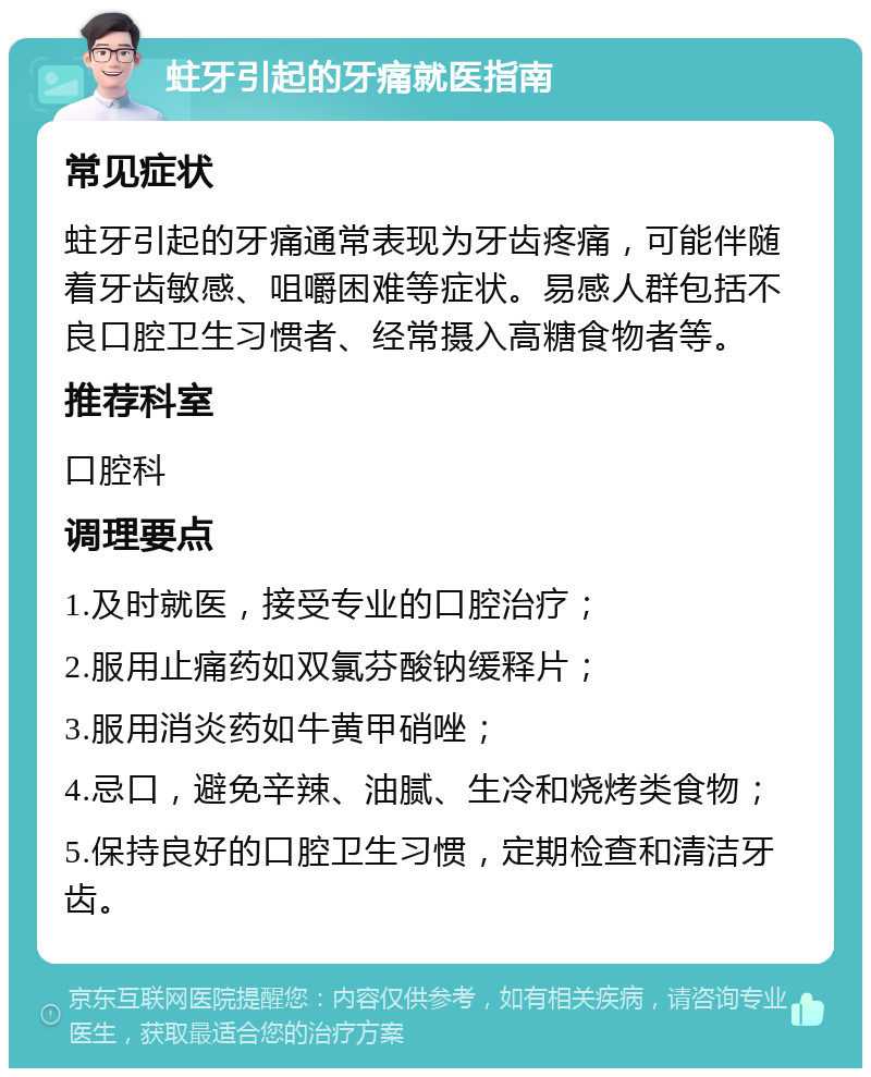 蛀牙引起的牙痛就医指南 常见症状 蛀牙引起的牙痛通常表现为牙齿疼痛，可能伴随着牙齿敏感、咀嚼困难等症状。易感人群包括不良口腔卫生习惯者、经常摄入高糖食物者等。 推荐科室 口腔科 调理要点 1.及时就医，接受专业的口腔治疗； 2.服用止痛药如双氯芬酸钠缓释片； 3.服用消炎药如牛黄甲硝唑； 4.忌口，避免辛辣、油腻、生冷和烧烤类食物； 5.保持良好的口腔卫生习惯，定期检查和清洁牙齿。