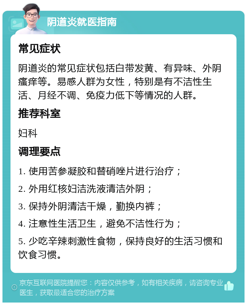 阴道炎就医指南 常见症状 阴道炎的常见症状包括白带发黄、有异味、外阴瘙痒等。易感人群为女性，特别是有不洁性生活、月经不调、免疫力低下等情况的人群。 推荐科室 妇科 调理要点 1. 使用苦参凝胶和替硝唑片进行治疗； 2. 外用红核妇洁洗液清洁外阴； 3. 保持外阴清洁干燥，勤换内裤； 4. 注意性生活卫生，避免不洁性行为； 5. 少吃辛辣刺激性食物，保持良好的生活习惯和饮食习惯。