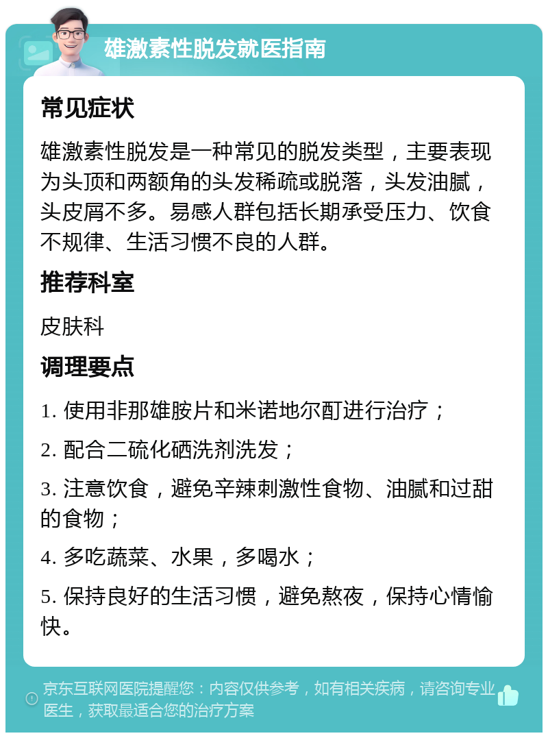 雄激素性脱发就医指南 常见症状 雄激素性脱发是一种常见的脱发类型，主要表现为头顶和两额角的头发稀疏或脱落，头发油腻，头皮屑不多。易感人群包括长期承受压力、饮食不规律、生活习惯不良的人群。 推荐科室 皮肤科 调理要点 1. 使用非那雄胺片和米诺地尔酊进行治疗； 2. 配合二硫化硒洗剂洗发； 3. 注意饮食，避免辛辣刺激性食物、油腻和过甜的食物； 4. 多吃蔬菜、水果，多喝水； 5. 保持良好的生活习惯，避免熬夜，保持心情愉快。