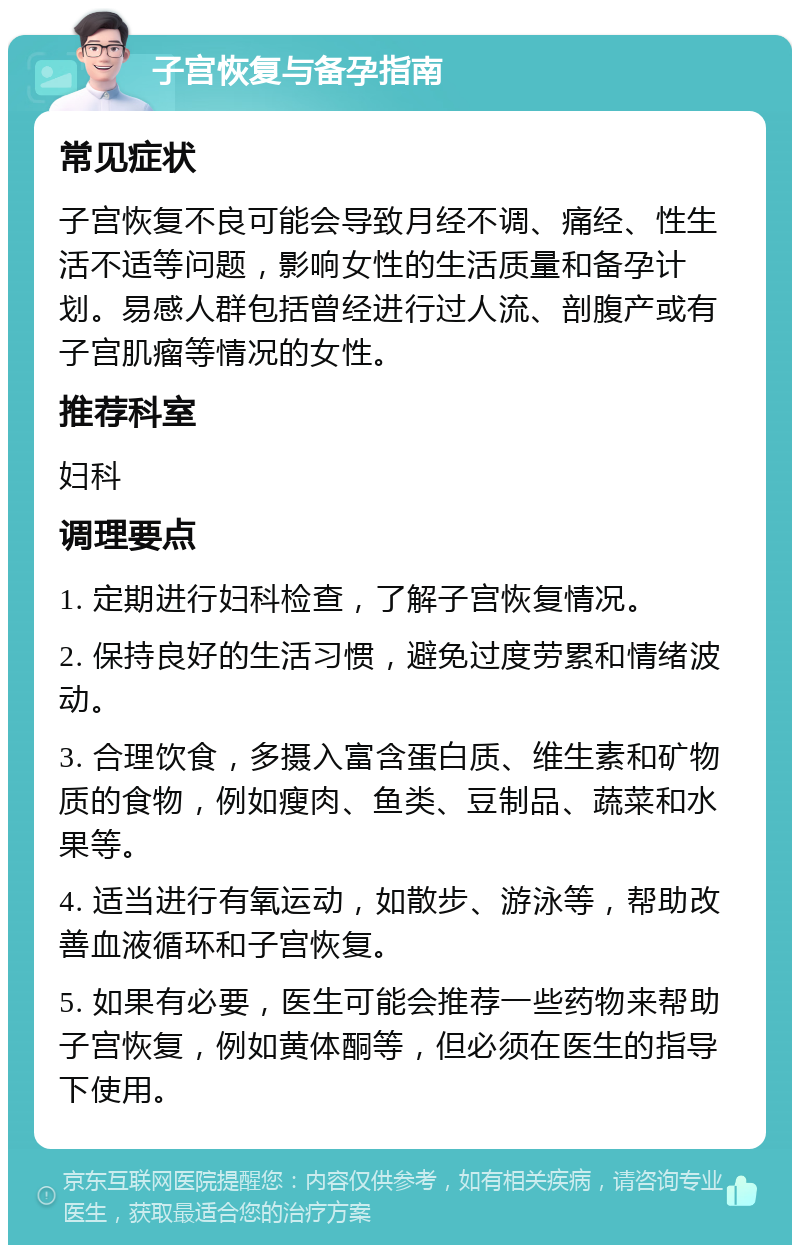 子宫恢复与备孕指南 常见症状 子宫恢复不良可能会导致月经不调、痛经、性生活不适等问题，影响女性的生活质量和备孕计划。易感人群包括曾经进行过人流、剖腹产或有子宫肌瘤等情况的女性。 推荐科室 妇科 调理要点 1. 定期进行妇科检查，了解子宫恢复情况。 2. 保持良好的生活习惯，避免过度劳累和情绪波动。 3. 合理饮食，多摄入富含蛋白质、维生素和矿物质的食物，例如瘦肉、鱼类、豆制品、蔬菜和水果等。 4. 适当进行有氧运动，如散步、游泳等，帮助改善血液循环和子宫恢复。 5. 如果有必要，医生可能会推荐一些药物来帮助子宫恢复，例如黄体酮等，但必须在医生的指导下使用。