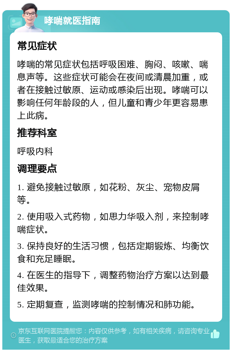 哮喘就医指南 常见症状 哮喘的常见症状包括呼吸困难、胸闷、咳嗽、喘息声等。这些症状可能会在夜间或清晨加重，或者在接触过敏原、运动或感染后出现。哮喘可以影响任何年龄段的人，但儿童和青少年更容易患上此病。 推荐科室 呼吸内科 调理要点 1. 避免接触过敏原，如花粉、灰尘、宠物皮屑等。 2. 使用吸入式药物，如思力华吸入剂，来控制哮喘症状。 3. 保持良好的生活习惯，包括定期锻炼、均衡饮食和充足睡眠。 4. 在医生的指导下，调整药物治疗方案以达到最佳效果。 5. 定期复查，监测哮喘的控制情况和肺功能。