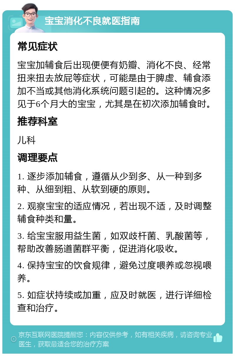 宝宝消化不良就医指南 常见症状 宝宝加辅食后出现便便有奶瓣、消化不良、经常扭来扭去放屁等症状，可能是由于脾虚、辅食添加不当或其他消化系统问题引起的。这种情况多见于6个月大的宝宝，尤其是在初次添加辅食时。 推荐科室 儿科 调理要点 1. 逐步添加辅食，遵循从少到多、从一种到多种、从细到粗、从软到硬的原则。 2. 观察宝宝的适应情况，若出现不适，及时调整辅食种类和量。 3. 给宝宝服用益生菌，如双歧杆菌、乳酸菌等，帮助改善肠道菌群平衡，促进消化吸收。 4. 保持宝宝的饮食规律，避免过度喂养或忽视喂养。 5. 如症状持续或加重，应及时就医，进行详细检查和治疗。