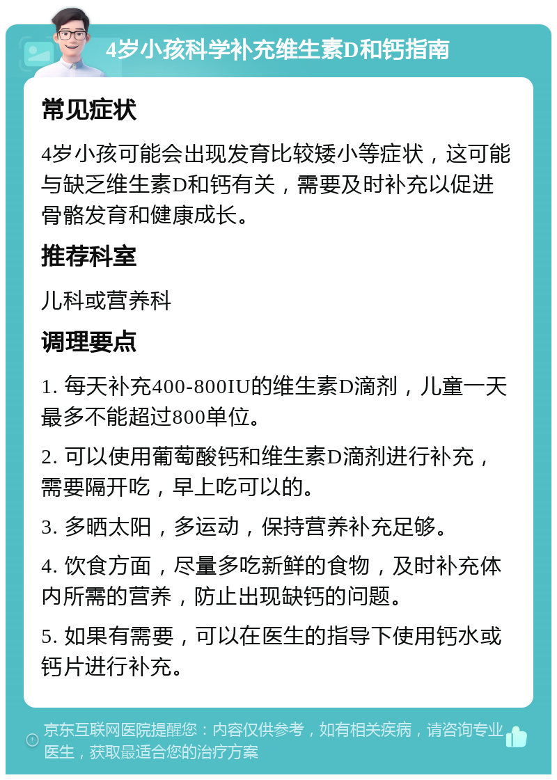 4岁小孩科学补充维生素D和钙指南 常见症状 4岁小孩可能会出现发育比较矮小等症状，这可能与缺乏维生素D和钙有关，需要及时补充以促进骨骼发育和健康成长。 推荐科室 儿科或营养科 调理要点 1. 每天补充400-800IU的维生素D滴剂，儿童一天最多不能超过800单位。 2. 可以使用葡萄酸钙和维生素D滴剂进行补充，需要隔开吃，早上吃可以的。 3. 多晒太阳，多运动，保持营养补充足够。 4. 饮食方面，尽量多吃新鲜的食物，及时补充体内所需的营养，防止出现缺钙的问题。 5. 如果有需要，可以在医生的指导下使用钙水或钙片进行补充。