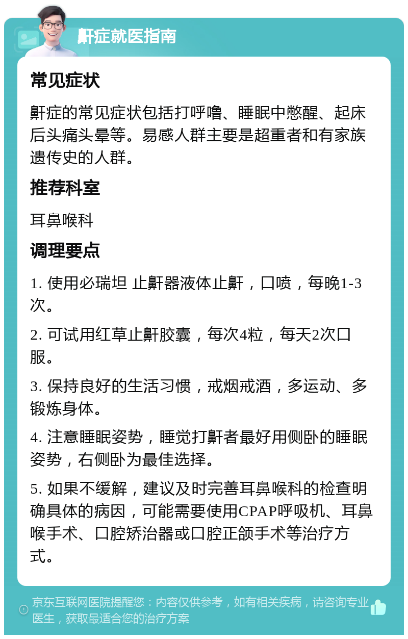 鼾症就医指南 常见症状 鼾症的常见症状包括打呼噜、睡眠中憋醒、起床后头痛头晕等。易感人群主要是超重者和有家族遗传史的人群。 推荐科室 耳鼻喉科 调理要点 1. 使用必瑞坦 止鼾器液体止鼾，口喷，每晚1-3次。 2. 可试用红草止鼾胶囊，每次4粒，每天2次口服。 3. 保持良好的生活习惯，戒烟戒酒，多运动、多锻炼身体。 4. 注意睡眠姿势，睡觉打鼾者最好用侧卧的睡眠姿势，右侧卧为最佳选择。 5. 如果不缓解，建议及时完善耳鼻喉科的检查明确具体的病因，可能需要使用CPAP呼吸机、耳鼻喉手术、口腔矫治器或口腔正颌手术等治疗方式。