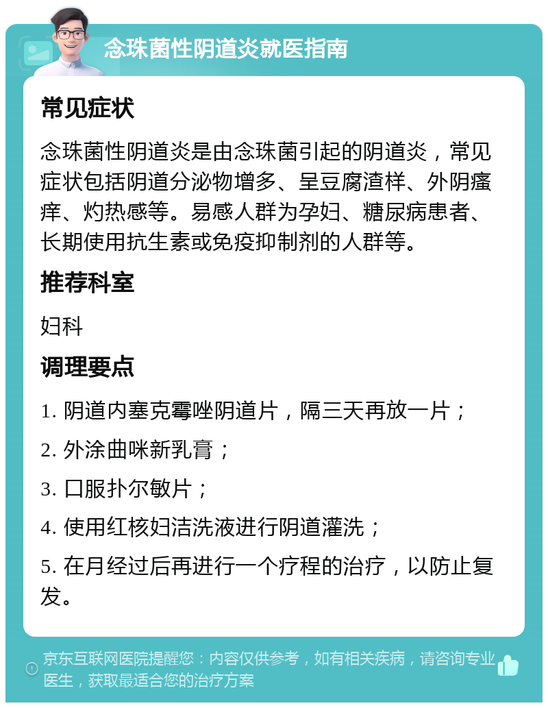 念珠菌性阴道炎就医指南 常见症状 念珠菌性阴道炎是由念珠菌引起的阴道炎，常见症状包括阴道分泌物增多、呈豆腐渣样、外阴瘙痒、灼热感等。易感人群为孕妇、糖尿病患者、长期使用抗生素或免疫抑制剂的人群等。 推荐科室 妇科 调理要点 1. 阴道内塞克霉唑阴道片，隔三天再放一片； 2. 外涂曲咪新乳膏； 3. 口服扑尔敏片； 4. 使用红核妇洁洗液进行阴道灌洗； 5. 在月经过后再进行一个疗程的治疗，以防止复发。