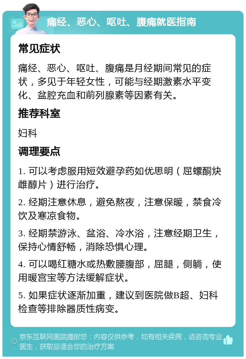 痛经、恶心、呕吐、腹痛就医指南 常见症状 痛经、恶心、呕吐、腹痛是月经期间常见的症状，多见于年轻女性，可能与经期激素水平变化、盆腔充血和前列腺素等因素有关。 推荐科室 妇科 调理要点 1. 可以考虑服用短效避孕药如优思明（屈螺酮炔雌醇片）进行治疗。 2. 经期注意休息，避免熬夜，注意保暖，禁食冷饮及寒凉食物。 3. 经期禁游泳、盆浴、冷水浴，注意经期卫生，保持心情舒畅，消除恐惧心理。 4. 可以喝红糖水或热敷腰腹部，屈腿，侧躺，使用暖宫宝等方法缓解症状。 5. 如果症状逐渐加重，建议到医院做B超、妇科检查等排除器质性病变。