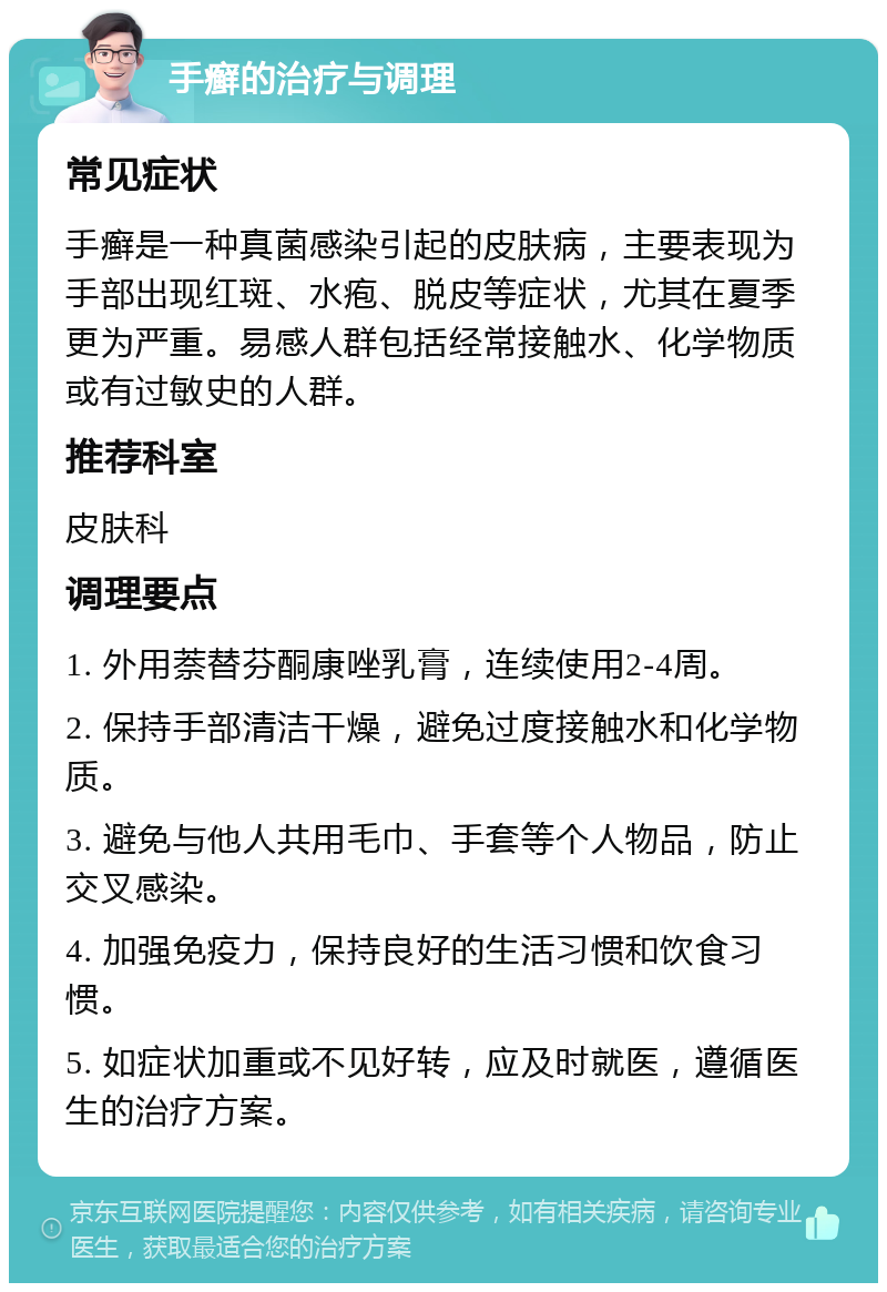 手癣的治疗与调理 常见症状 手癣是一种真菌感染引起的皮肤病，主要表现为手部出现红斑、水疱、脱皮等症状，尤其在夏季更为严重。易感人群包括经常接触水、化学物质或有过敏史的人群。 推荐科室 皮肤科 调理要点 1. 外用萘替芬酮康唑乳膏，连续使用2-4周。 2. 保持手部清洁干燥，避免过度接触水和化学物质。 3. 避免与他人共用毛巾、手套等个人物品，防止交叉感染。 4. 加强免疫力，保持良好的生活习惯和饮食习惯。 5. 如症状加重或不见好转，应及时就医，遵循医生的治疗方案。