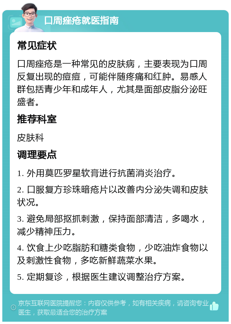 口周痤疮就医指南 常见症状 口周痤疮是一种常见的皮肤病，主要表现为口周反复出现的痘痘，可能伴随疼痛和红肿。易感人群包括青少年和成年人，尤其是面部皮脂分泌旺盛者。 推荐科室 皮肤科 调理要点 1. 外用莫匹罗星软膏进行抗菌消炎治疗。 2. 口服复方珍珠暗疮片以改善内分泌失调和皮肤状况。 3. 避免局部抠抓刺激，保持面部清洁，多喝水，减少精神压力。 4. 饮食上少吃脂肪和糖类食物，少吃油炸食物以及刺激性食物，多吃新鲜蔬菜水果。 5. 定期复诊，根据医生建议调整治疗方案。