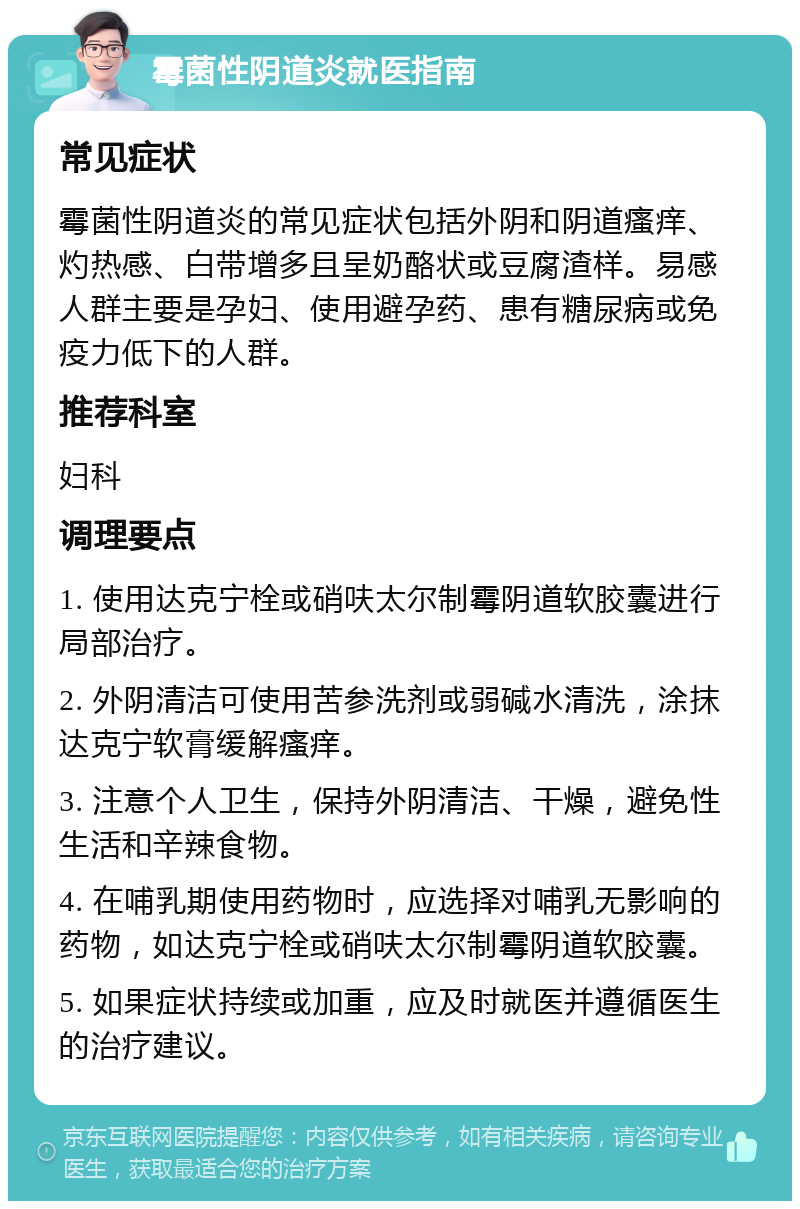 霉菌性阴道炎就医指南 常见症状 霉菌性阴道炎的常见症状包括外阴和阴道瘙痒、灼热感、白带增多且呈奶酪状或豆腐渣样。易感人群主要是孕妇、使用避孕药、患有糖尿病或免疫力低下的人群。 推荐科室 妇科 调理要点 1. 使用达克宁栓或硝呋太尔制霉阴道软胶囊进行局部治疗。 2. 外阴清洁可使用苦参洗剂或弱碱水清洗，涂抹达克宁软膏缓解瘙痒。 3. 注意个人卫生，保持外阴清洁、干燥，避免性生活和辛辣食物。 4. 在哺乳期使用药物时，应选择对哺乳无影响的药物，如达克宁栓或硝呋太尔制霉阴道软胶囊。 5. 如果症状持续或加重，应及时就医并遵循医生的治疗建议。