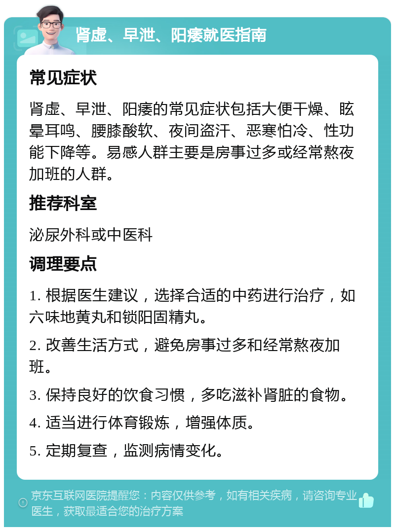 肾虚、早泄、阳痿就医指南 常见症状 肾虚、早泄、阳痿的常见症状包括大便干燥、眩晕耳鸣、腰膝酸软、夜间盗汗、恶寒怕冷、性功能下降等。易感人群主要是房事过多或经常熬夜加班的人群。 推荐科室 泌尿外科或中医科 调理要点 1. 根据医生建议，选择合适的中药进行治疗，如六味地黄丸和锁阳固精丸。 2. 改善生活方式，避免房事过多和经常熬夜加班。 3. 保持良好的饮食习惯，多吃滋补肾脏的食物。 4. 适当进行体育锻炼，增强体质。 5. 定期复查，监测病情变化。