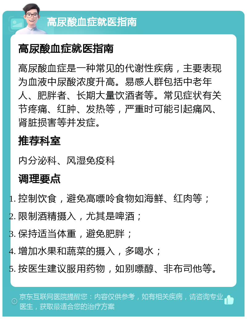 高尿酸血症就医指南 高尿酸血症就医指南 高尿酸血症是一种常见的代谢性疾病，主要表现为血液中尿酸浓度升高。易感人群包括中老年人、肥胖者、长期大量饮酒者等。常见症状有关节疼痛、红肿、发热等，严重时可能引起痛风、肾脏损害等并发症。 推荐科室 内分泌科、风湿免疫科 调理要点 控制饮食，避免高嘌呤食物如海鲜、红肉等； 限制酒精摄入，尤其是啤酒； 保持适当体重，避免肥胖； 增加水果和蔬菜的摄入，多喝水； 按医生建议服用药物，如别嘌醇、非布司他等。