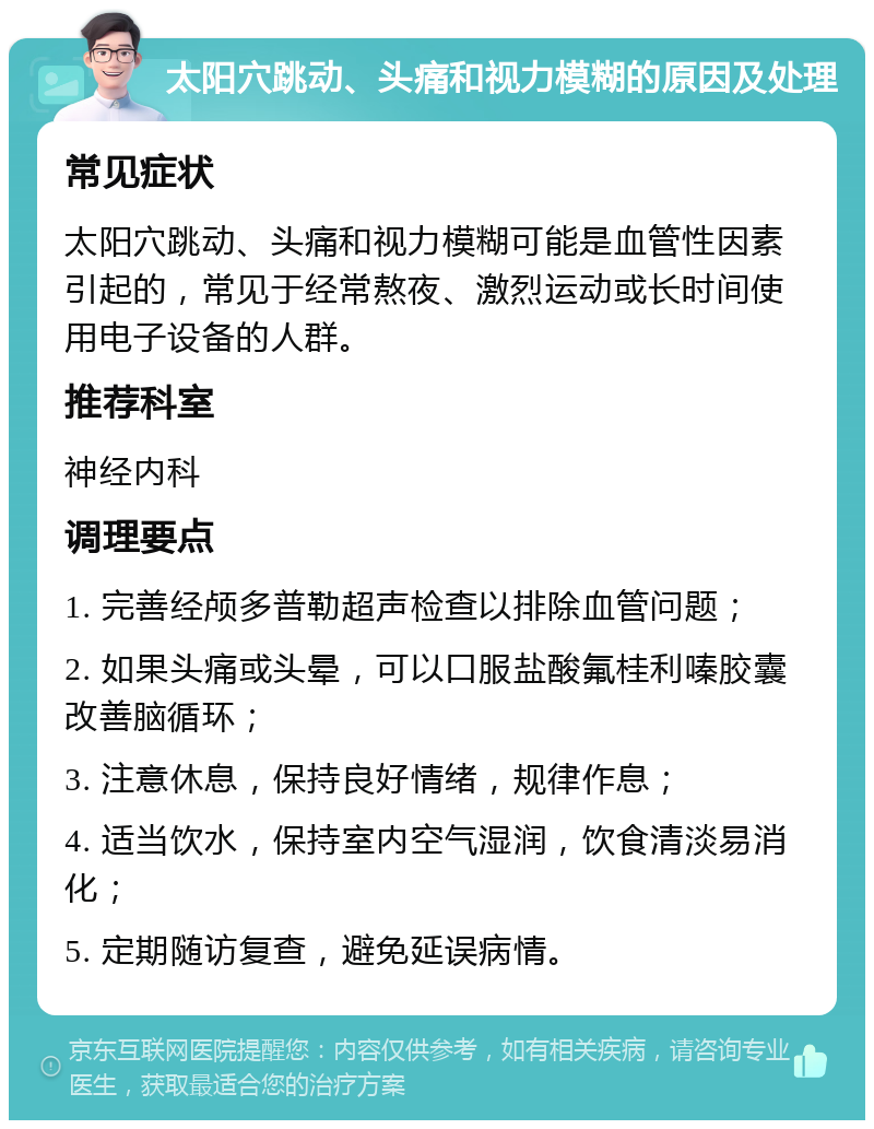 太阳穴跳动、头痛和视力模糊的原因及处理 常见症状 太阳穴跳动、头痛和视力模糊可能是血管性因素引起的，常见于经常熬夜、激烈运动或长时间使用电子设备的人群。 推荐科室 神经内科 调理要点 1. 完善经颅多普勒超声检查以排除血管问题； 2. 如果头痛或头晕，可以口服盐酸氟桂利嗪胶囊改善脑循环； 3. 注意休息，保持良好情绪，规律作息； 4. 适当饮水，保持室内空气湿润，饮食清淡易消化； 5. 定期随访复查，避免延误病情。