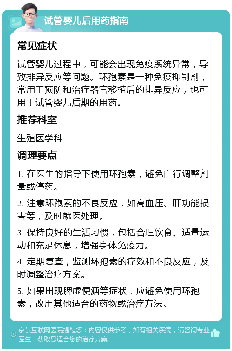 试管婴儿后用药指南 常见症状 试管婴儿过程中，可能会出现免疫系统异常，导致排异反应等问题。环孢素是一种免疫抑制剂，常用于预防和治疗器官移植后的排异反应，也可用于试管婴儿后期的用药。 推荐科室 生殖医学科 调理要点 1. 在医生的指导下使用环孢素，避免自行调整剂量或停药。 2. 注意环孢素的不良反应，如高血压、肝功能损害等，及时就医处理。 3. 保持良好的生活习惯，包括合理饮食、适量运动和充足休息，增强身体免疫力。 4. 定期复查，监测环孢素的疗效和不良反应，及时调整治疗方案。 5. 如果出现脾虚便溏等症状，应避免使用环孢素，改用其他适合的药物或治疗方法。