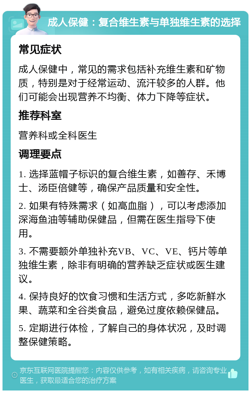 成人保健：复合维生素与单独维生素的选择 常见症状 成人保健中，常见的需求包括补充维生素和矿物质，特别是对于经常运动、流汗较多的人群。他们可能会出现营养不均衡、体力下降等症状。 推荐科室 营养科或全科医生 调理要点 1. 选择蓝帽子标识的复合维生素，如善存、禾博士、汤臣倍健等，确保产品质量和安全性。 2. 如果有特殊需求（如高血脂），可以考虑添加深海鱼油等辅助保健品，但需在医生指导下使用。 3. 不需要额外单独补充VB、VC、VE、钙片等单独维生素，除非有明确的营养缺乏症状或医生建议。 4. 保持良好的饮食习惯和生活方式，多吃新鲜水果、蔬菜和全谷类食品，避免过度依赖保健品。 5. 定期进行体检，了解自己的身体状况，及时调整保健策略。