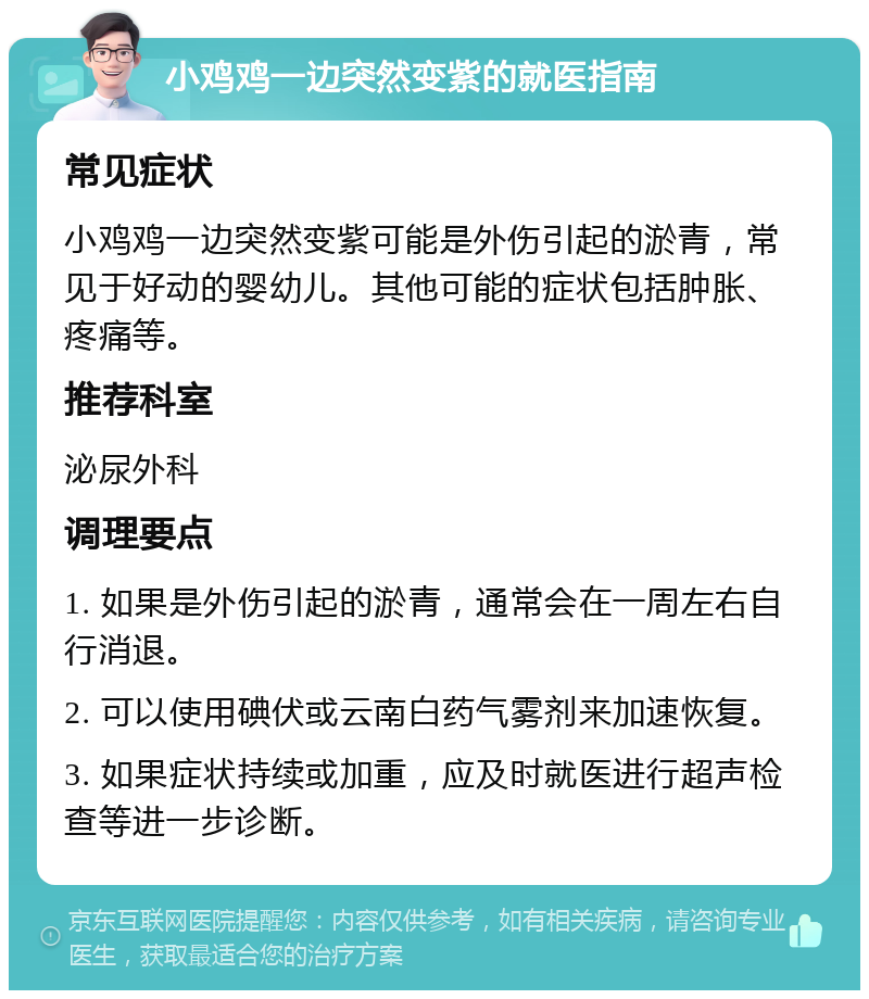 小鸡鸡一边突然变紫的就医指南 常见症状 小鸡鸡一边突然变紫可能是外伤引起的淤青，常见于好动的婴幼儿。其他可能的症状包括肿胀、疼痛等。 推荐科室 泌尿外科 调理要点 1. 如果是外伤引起的淤青，通常会在一周左右自行消退。 2. 可以使用碘伏或云南白药气雾剂来加速恢复。 3. 如果症状持续或加重，应及时就医进行超声检查等进一步诊断。