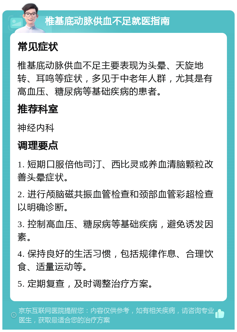 椎基底动脉供血不足就医指南 常见症状 椎基底动脉供血不足主要表现为头晕、天旋地转、耳鸣等症状，多见于中老年人群，尤其是有高血压、糖尿病等基础疾病的患者。 推荐科室 神经内科 调理要点 1. 短期口服倍他司汀、西比灵或养血清脑颗粒改善头晕症状。 2. 进行颅脑磁共振血管检查和颈部血管彩超检查以明确诊断。 3. 控制高血压、糖尿病等基础疾病，避免诱发因素。 4. 保持良好的生活习惯，包括规律作息、合理饮食、适量运动等。 5. 定期复查，及时调整治疗方案。