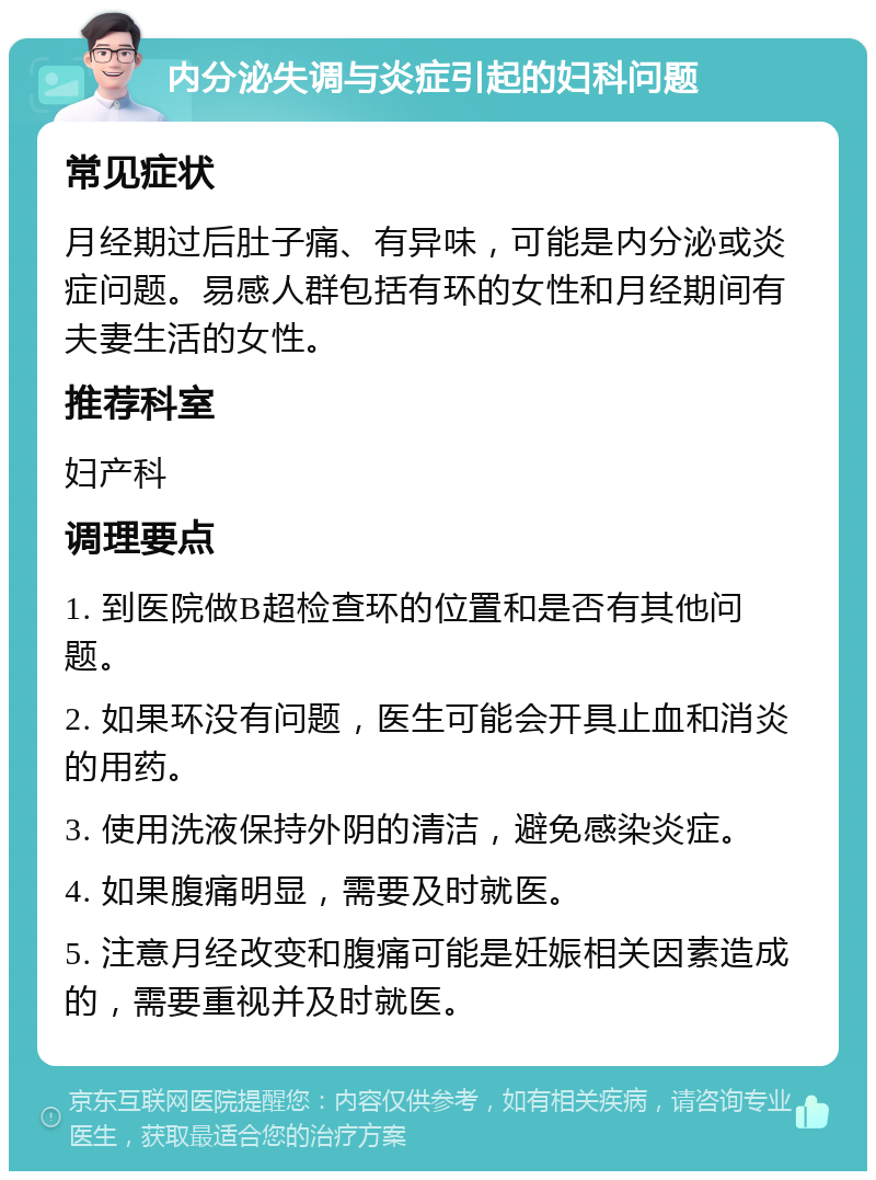 内分泌失调与炎症引起的妇科问题 常见症状 月经期过后肚子痛、有异味，可能是内分泌或炎症问题。易感人群包括有环的女性和月经期间有夫妻生活的女性。 推荐科室 妇产科 调理要点 1. 到医院做B超检查环的位置和是否有其他问题。 2. 如果环没有问题，医生可能会开具止血和消炎的用药。 3. 使用洗液保持外阴的清洁，避免感染炎症。 4. 如果腹痛明显，需要及时就医。 5. 注意月经改变和腹痛可能是妊娠相关因素造成的，需要重视并及时就医。