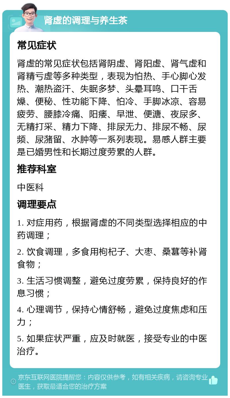 肾虚的调理与养生茶 常见症状 肾虚的常见症状包括肾阴虚、肾阳虚、肾气虚和肾精亏虚等多种类型，表现为怕热、手心脚心发热、潮热盗汗、失眠多梦、头晕耳鸣、口干舌燥、便秘、性功能下降、怕冷、手脚冰凉、容易疲劳、腰膝冷痛、阳痿、早泄、便溏、夜尿多、无精打采、精力下降、排尿无力、排尿不畅、尿频、尿潴留、水肿等一系列表现。易感人群主要是已婚男性和长期过度劳累的人群。 推荐科室 中医科 调理要点 1. 对症用药，根据肾虚的不同类型选择相应的中药调理； 2. 饮食调理，多食用枸杞子、大枣、桑葚等补肾食物； 3. 生活习惯调整，避免过度劳累，保持良好的作息习惯； 4. 心理调节，保持心情舒畅，避免过度焦虑和压力； 5. 如果症状严重，应及时就医，接受专业的中医治疗。