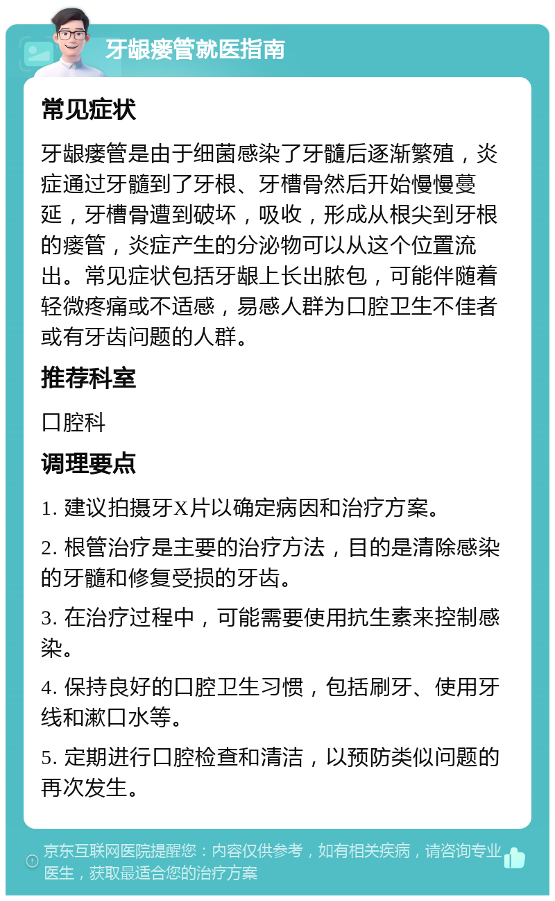 牙龈瘘管就医指南 常见症状 牙龈瘘管是由于细菌感染了牙髓后逐渐繁殖，炎症通过牙髓到了牙根、牙槽骨然后开始慢慢蔓延，牙槽骨遭到破坏，吸收，形成从根尖到牙根的瘘管，炎症产生的分泌物可以从这个位置流出。常见症状包括牙龈上长出脓包，可能伴随着轻微疼痛或不适感，易感人群为口腔卫生不佳者或有牙齿问题的人群。 推荐科室 口腔科 调理要点 1. 建议拍摄牙X片以确定病因和治疗方案。 2. 根管治疗是主要的治疗方法，目的是清除感染的牙髓和修复受损的牙齿。 3. 在治疗过程中，可能需要使用抗生素来控制感染。 4. 保持良好的口腔卫生习惯，包括刷牙、使用牙线和漱口水等。 5. 定期进行口腔检查和清洁，以预防类似问题的再次发生。