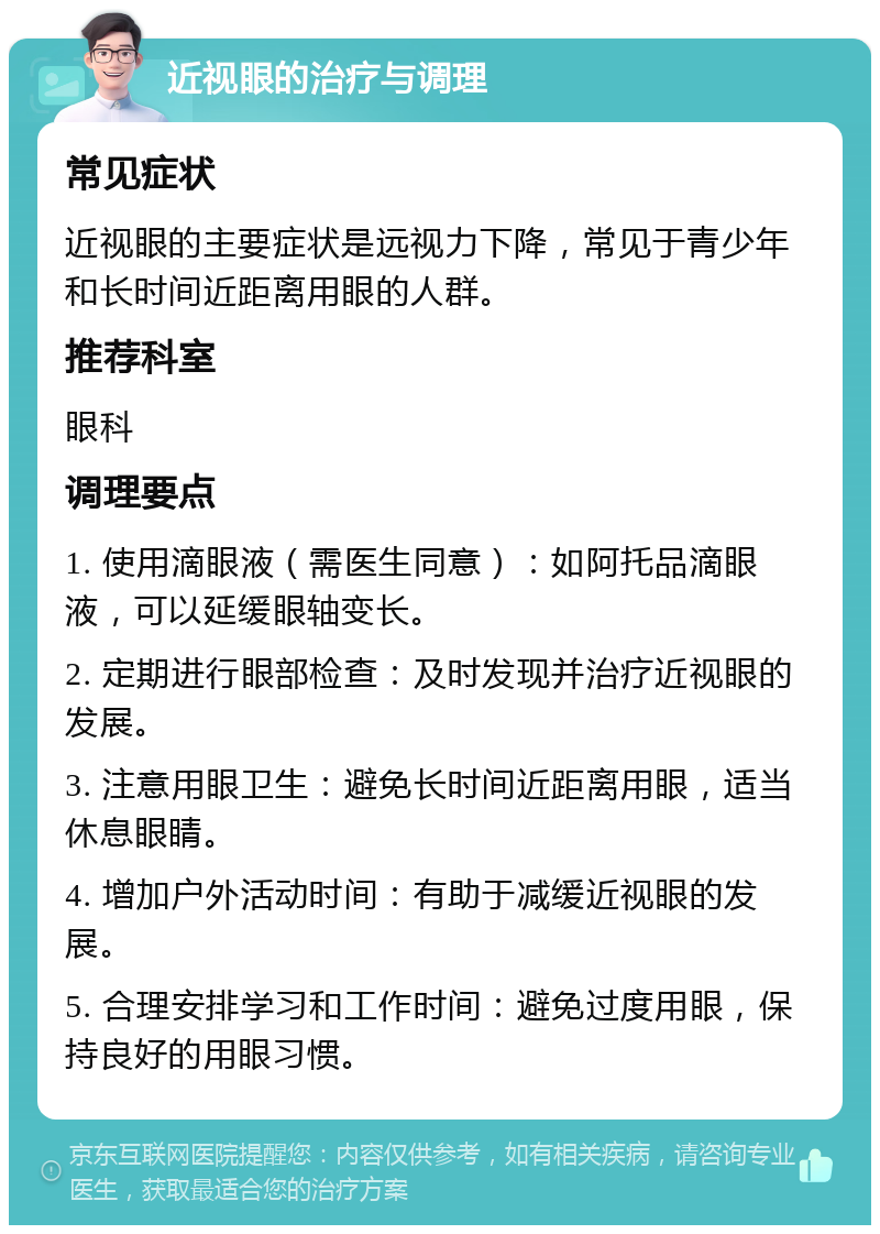 近视眼的治疗与调理 常见症状 近视眼的主要症状是远视力下降，常见于青少年和长时间近距离用眼的人群。 推荐科室 眼科 调理要点 1. 使用滴眼液（需医生同意）：如阿托品滴眼液，可以延缓眼轴变长。 2. 定期进行眼部检查：及时发现并治疗近视眼的发展。 3. 注意用眼卫生：避免长时间近距离用眼，适当休息眼睛。 4. 增加户外活动时间：有助于减缓近视眼的发展。 5. 合理安排学习和工作时间：避免过度用眼，保持良好的用眼习惯。