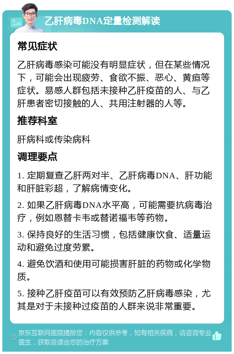 乙肝病毒DNA定量检测解读 常见症状 乙肝病毒感染可能没有明显症状，但在某些情况下，可能会出现疲劳、食欲不振、恶心、黄疸等症状。易感人群包括未接种乙肝疫苗的人、与乙肝患者密切接触的人、共用注射器的人等。 推荐科室 肝病科或传染病科 调理要点 1. 定期复查乙肝两对半、乙肝病毒DNA、肝功能和肝脏彩超，了解病情变化。 2. 如果乙肝病毒DNA水平高，可能需要抗病毒治疗，例如恩替卡韦或替诺福韦等药物。 3. 保持良好的生活习惯，包括健康饮食、适量运动和避免过度劳累。 4. 避免饮酒和使用可能损害肝脏的药物或化学物质。 5. 接种乙肝疫苗可以有效预防乙肝病毒感染，尤其是对于未接种过疫苗的人群来说非常重要。