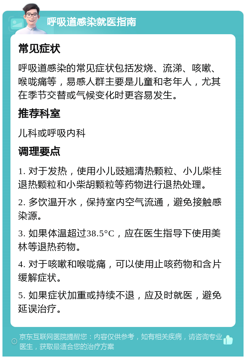 呼吸道感染就医指南 常见症状 呼吸道感染的常见症状包括发烧、流涕、咳嗽、喉咙痛等，易感人群主要是儿童和老年人，尤其在季节交替或气候变化时更容易发生。 推荐科室 儿科或呼吸内科 调理要点 1. 对于发热，使用小儿豉翘清热颗粒、小儿柴桂退热颗粒和小柴胡颗粒等药物进行退热处理。 2. 多饮温开水，保持室内空气流通，避免接触感染源。 3. 如果体温超过38.5°C，应在医生指导下使用美林等退热药物。 4. 对于咳嗽和喉咙痛，可以使用止咳药物和含片缓解症状。 5. 如果症状加重或持续不退，应及时就医，避免延误治疗。