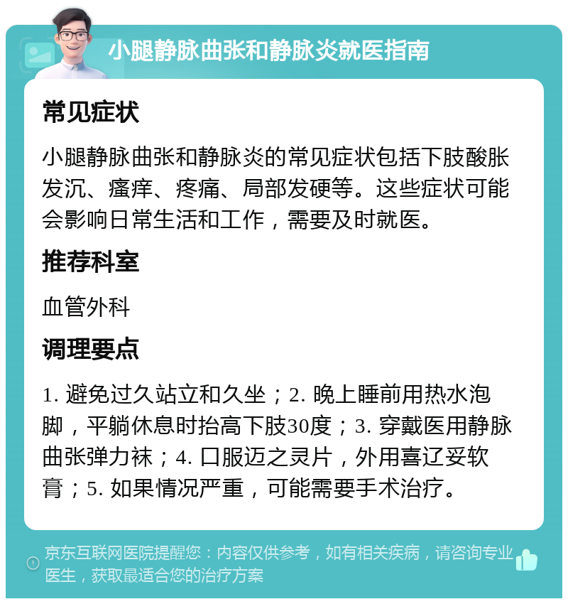 小腿静脉曲张和静脉炎就医指南 常见症状 小腿静脉曲张和静脉炎的常见症状包括下肢酸胀发沉、瘙痒、疼痛、局部发硬等。这些症状可能会影响日常生活和工作，需要及时就医。 推荐科室 血管外科 调理要点 1. 避免过久站立和久坐；2. 晚上睡前用热水泡脚，平躺休息时抬高下肢30度；3. 穿戴医用静脉曲张弹力袜；4. 口服迈之灵片，外用喜辽妥软膏；5. 如果情况严重，可能需要手术治疗。