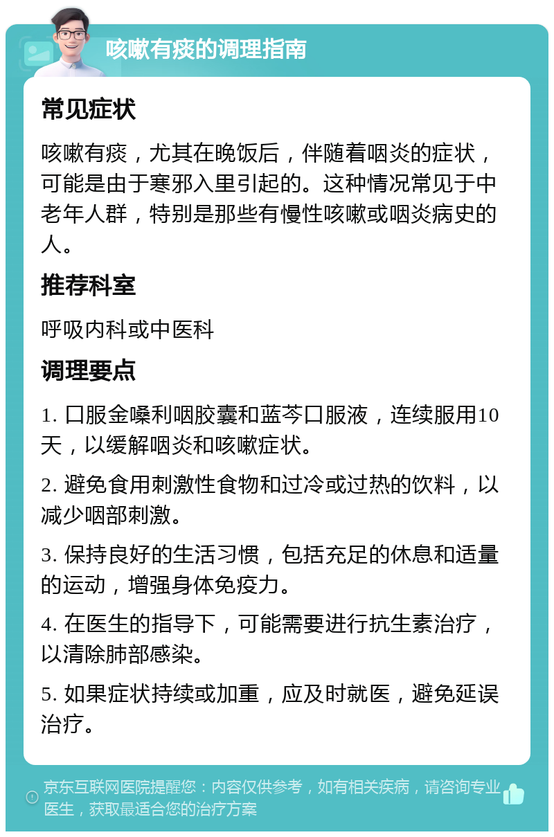 咳嗽有痰的调理指南 常见症状 咳嗽有痰，尤其在晚饭后，伴随着咽炎的症状，可能是由于寒邪入里引起的。这种情况常见于中老年人群，特别是那些有慢性咳嗽或咽炎病史的人。 推荐科室 呼吸内科或中医科 调理要点 1. 口服金嗓利咽胶囊和蓝芩口服液，连续服用10天，以缓解咽炎和咳嗽症状。 2. 避免食用刺激性食物和过冷或过热的饮料，以减少咽部刺激。 3. 保持良好的生活习惯，包括充足的休息和适量的运动，增强身体免疫力。 4. 在医生的指导下，可能需要进行抗生素治疗，以清除肺部感染。 5. 如果症状持续或加重，应及时就医，避免延误治疗。