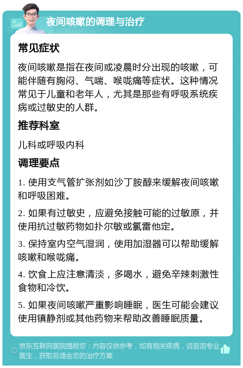 夜间咳嗽的调理与治疗 常见症状 夜间咳嗽是指在夜间或凌晨时分出现的咳嗽，可能伴随有胸闷、气喘、喉咙痛等症状。这种情况常见于儿童和老年人，尤其是那些有呼吸系统疾病或过敏史的人群。 推荐科室 儿科或呼吸内科 调理要点 1. 使用支气管扩张剂如沙丁胺醇来缓解夜间咳嗽和呼吸困难。 2. 如果有过敏史，应避免接触可能的过敏原，并使用抗过敏药物如扑尔敏或氯雷他定。 3. 保持室内空气湿润，使用加湿器可以帮助缓解咳嗽和喉咙痛。 4. 饮食上应注意清淡，多喝水，避免辛辣刺激性食物和冷饮。 5. 如果夜间咳嗽严重影响睡眠，医生可能会建议使用镇静剂或其他药物来帮助改善睡眠质量。