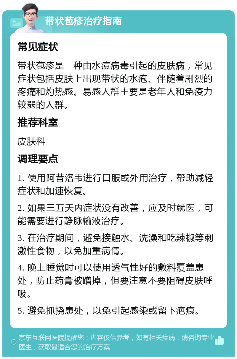 带状苞疹治疗指南 常见症状 带状苞疹是一种由水痘病毒引起的皮肤病，常见症状包括皮肤上出现带状的水疱、伴随着剧烈的疼痛和灼热感。易感人群主要是老年人和免疫力较弱的人群。 推荐科室 皮肤科 调理要点 1. 使用阿昔洛韦进行口服或外用治疗，帮助减轻症状和加速恢复。 2. 如果三五天内症状没有改善，应及时就医，可能需要进行静脉输液治疗。 3. 在治疗期间，避免接触水、洗澡和吃辣椒等刺激性食物，以免加重病情。 4. 晚上睡觉时可以使用透气性好的敷料覆盖患处，防止药膏被蹭掉，但要注意不要阻碍皮肤呼吸。 5. 避免抓挠患处，以免引起感染或留下疤痕。