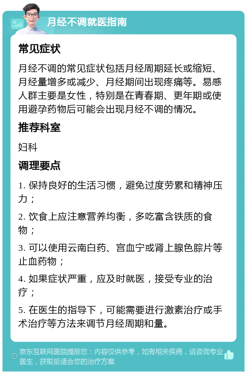 月经不调就医指南 常见症状 月经不调的常见症状包括月经周期延长或缩短、月经量增多或减少、月经期间出现疼痛等。易感人群主要是女性，特别是在青春期、更年期或使用避孕药物后可能会出现月经不调的情况。 推荐科室 妇科 调理要点 1. 保持良好的生活习惯，避免过度劳累和精神压力； 2. 饮食上应注意营养均衡，多吃富含铁质的食物； 3. 可以使用云南白药、宫血宁或肾上腺色腙片等止血药物； 4. 如果症状严重，应及时就医，接受专业的治疗； 5. 在医生的指导下，可能需要进行激素治疗或手术治疗等方法来调节月经周期和量。